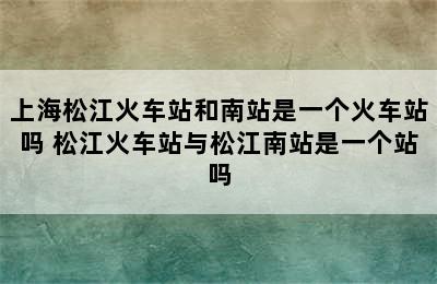 上海松江火车站和南站是一个火车站吗 松江火车站与松江南站是一个站吗